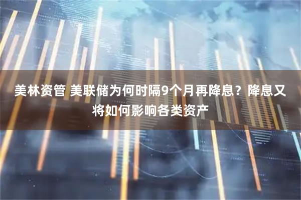 美林资管 美联储为何时隔9个月再降息？降息又将如何影响各类资产