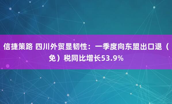 信捷策路 四川外贸显韧性：一季度向东盟出口退（免）税同比增长53.9%