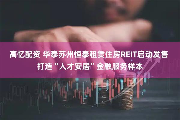 高忆配资 华泰苏州恒泰租赁住房REIT启动发售 打造“人才安居”金融服务样本