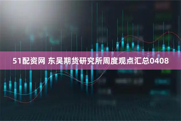 51配资网 东吴期货研究所周度观点汇总0408