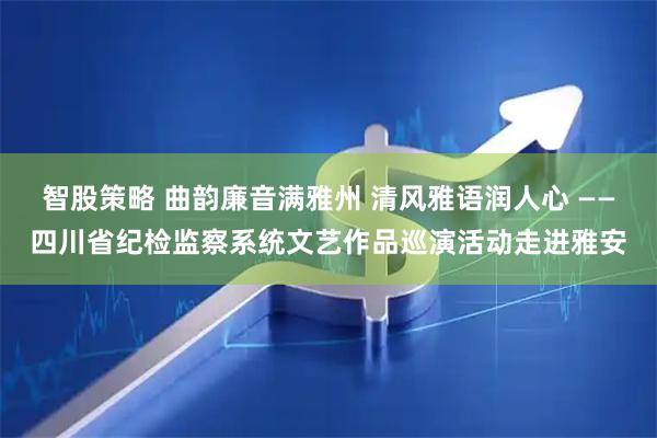 智股策略 曲韵廉音满雅州 清风雅语润人心 ——四川省纪检监察系统文艺作品巡演活动走进雅安