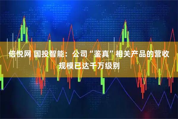 倍悦网 国投智能：公司“鉴真”相关产品的营收规模已达千万级别