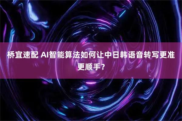 桥宜速配 AI智能算法如何让中日韩语音转写更准更顺手？