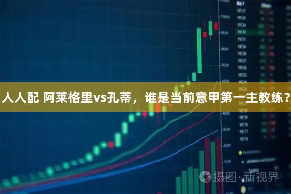 人人配 阿莱格里vs孔蒂，谁是当前意甲第一主教练？