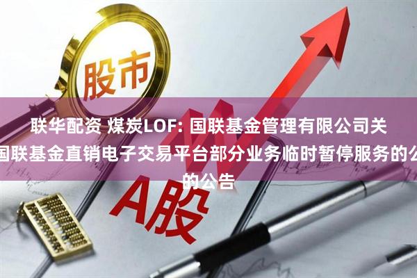 联华配资 煤炭LOF: 国联基金管理有限公司关于国联基金直销电子交易平台部分业务临时暂停服务的公告