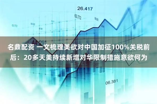 名鼎配资 一文梳理美欲对中国加征100%关税前后：20多天美持续新增对华限制措施意欲何为