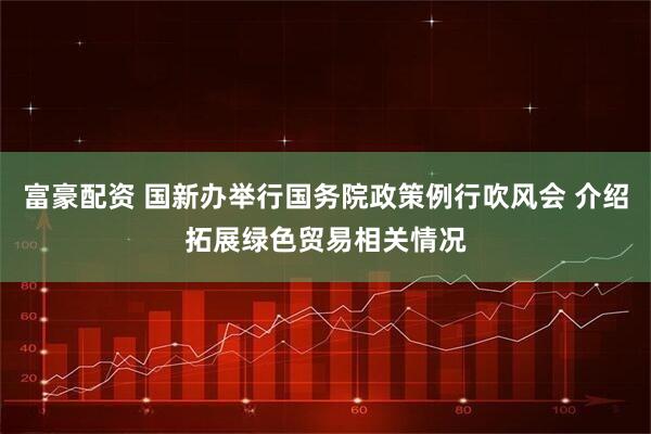 富豪配资 国新办举行国务院政策例行吹风会 介绍拓展绿色贸易相关情况