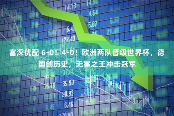 富深优配 6-0！4-0！欧洲两队晋级世界杯，德国创历史，无冕之王冲击冠军