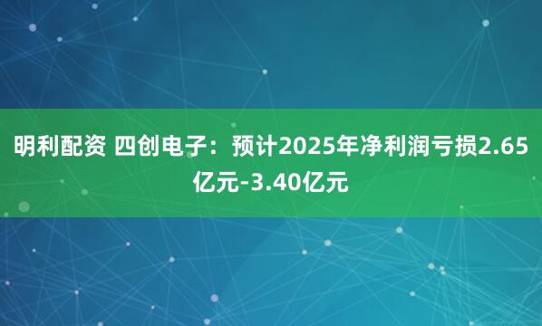 明利配资 四创电子：预计2025年净利润亏损2.65亿元-3.40亿元