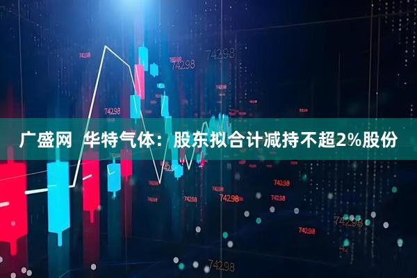 广盛网  华特气体：股东拟合计减持不超2%股份