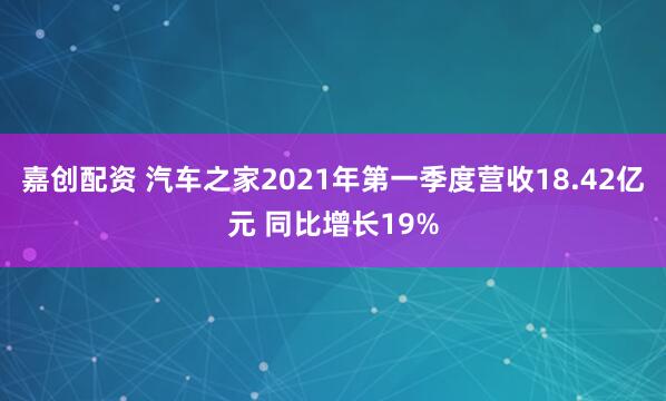 嘉创配资 汽车之家2021年第一季度营收18.42亿元 同比增长19%
