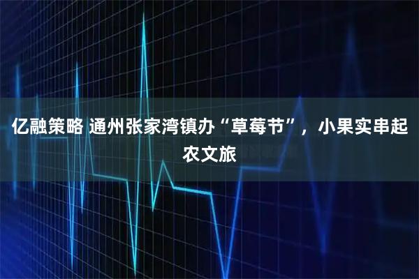 亿融策略 通州张家湾镇办“草莓节”，小果实串起农文旅