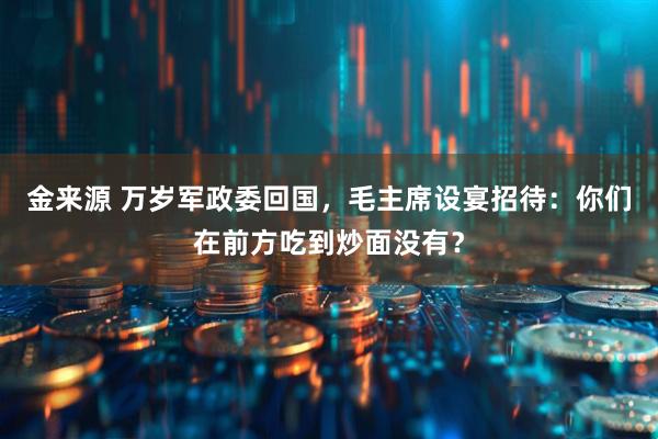 金来源 万岁军政委回国，毛主席设宴招待：你们在前方吃到炒面没有？