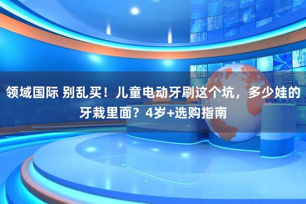 领域国际 别乱买！儿童电动牙刷这个坑，多少娃的牙栽里面？4岁+选购指南