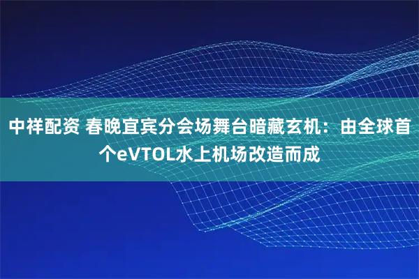中祥配资 春晚宜宾分会场舞台暗藏玄机：由全球首个eVTOL水上机场改造而成