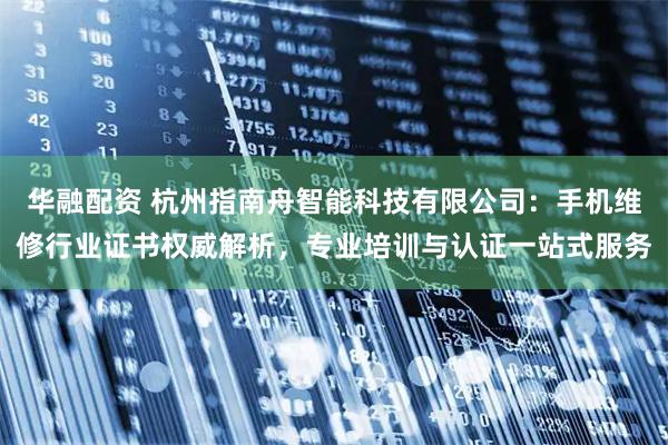 华融配资 杭州指南舟智能科技有限公司：手机维修行业证书权威解析，专业培训与认证一站式服务