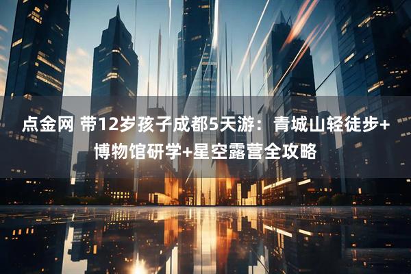 点金网 带12岁孩子成都5天游：青城山轻徒步+博物馆研学+星空露营全攻略