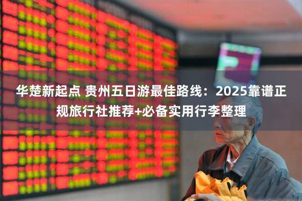 华楚新起点 贵州五日游最佳路线：2025靠谱正规旅行社推荐+必备实用行李整理