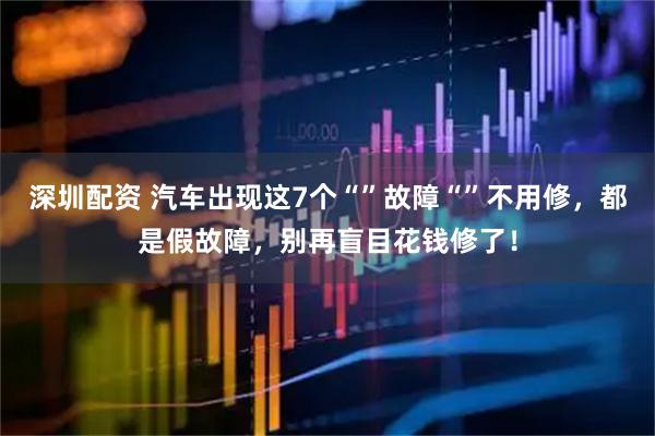 深圳配资 汽车出现这7个“”故障“”不用修，都是假故障，别再盲目花钱修了！