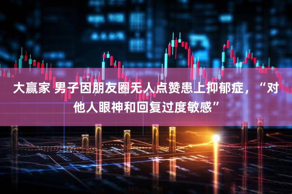 大赢家 男子因朋友圈无人点赞患上抑郁症，“对他人眼神和回复过度敏感”