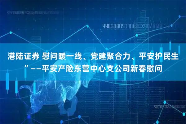 港陆证券 慰问暖一线、党建聚合力、平安护民生”——平安产险东营中心支公司新春慰问