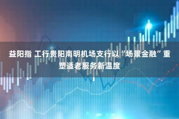 益阳指 工行贵阳南明机场支行以“场景金融”重塑适老服务新温度