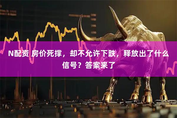 N配资 房价死撑，却不允许下跌，释放出了什么信号？答案来了