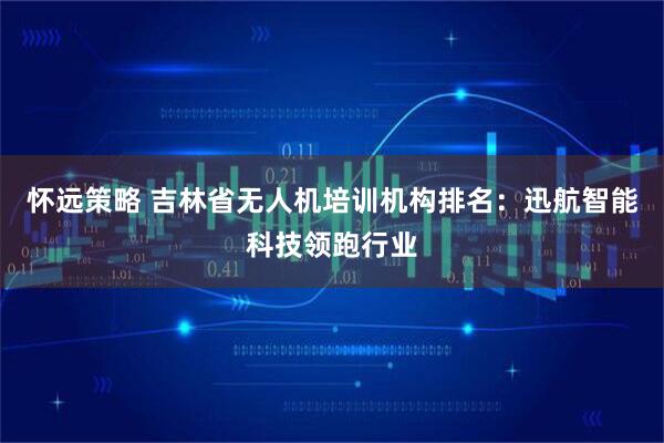 怀远策略 吉林省无人机培训机构排名：迅航智能科技领跑行业