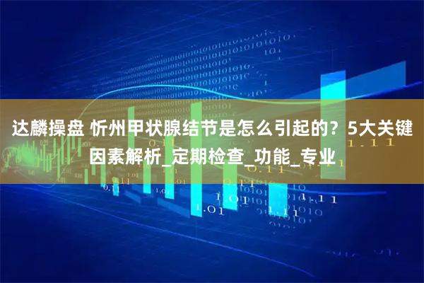 达麟操盘 忻州甲状腺结节是怎么引起的？5大关键因素解析_定期检查_功能_专业