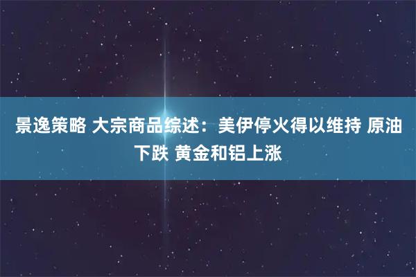 景逸策略 大宗商品综述：美伊停火得以维持 原油下跌 黄金和铝上涨
