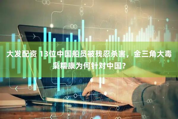 大发配资 13位中国船员被残忍杀害,金三角大毒枭糯康为何针对中国?