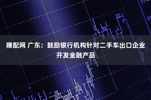 赚配网 广东：鼓励银行机构针对二手车出口企业开发金融产品