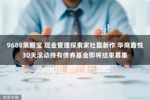 9688策略宝 现金管理探索家杜磊新作 华商鑫悦30天滚动持有债券基金即将结束募集